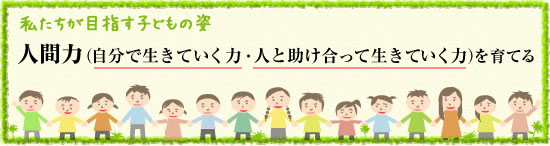 私たちが目指す子供の姿 人間力(自分で生きていく力・人と助け合って生きていく力)を育てる